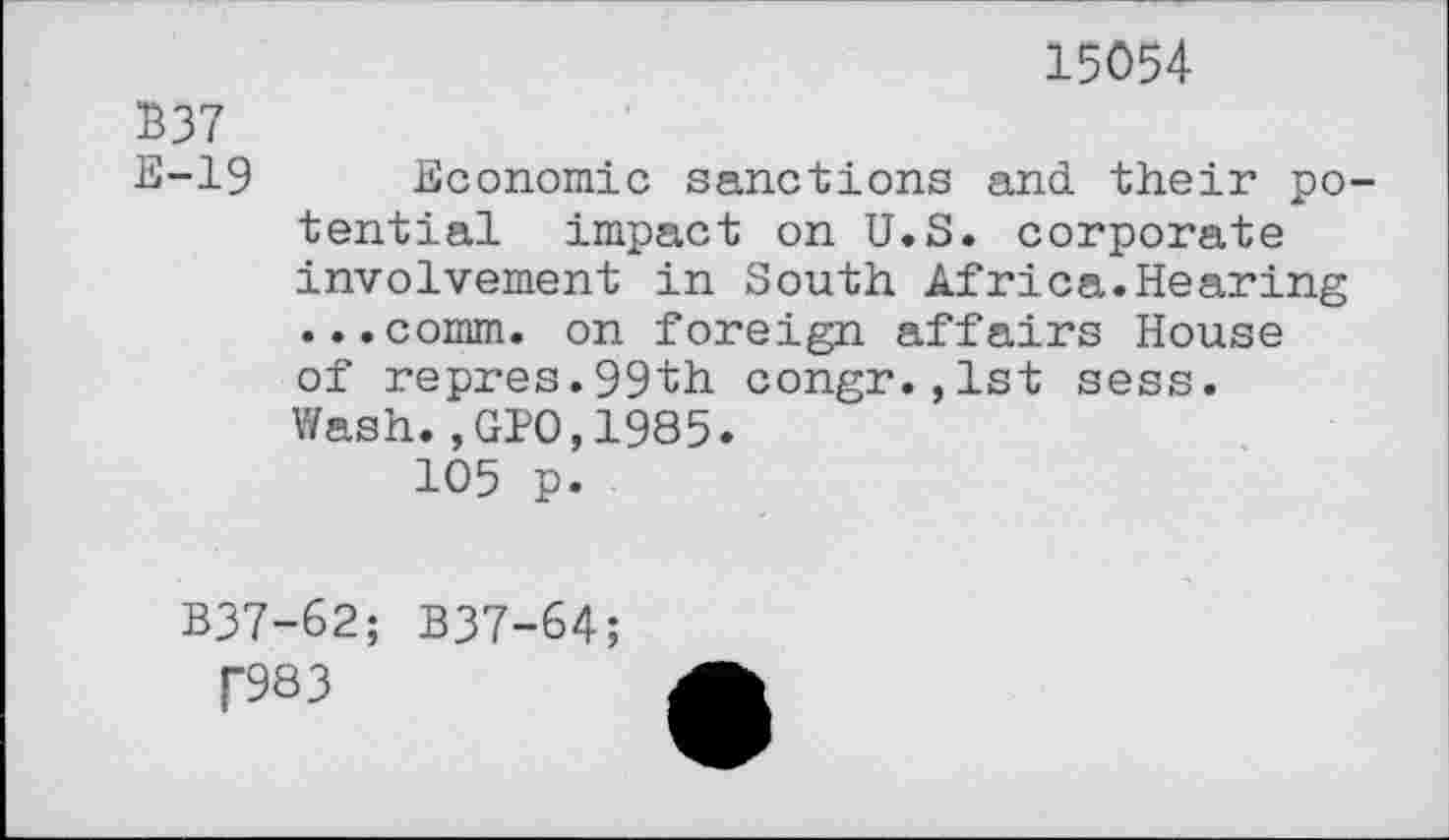 ﻿15054
B37
E-19
Economic sanctions and their potential impact on U.S. corporate involvement in South Africa.Hearing ...comm, on foreign affairs House of repres.99th congr.,lst sess. Wash.,GIO,1985.
105 p.
B37-62; B37-64;
f983